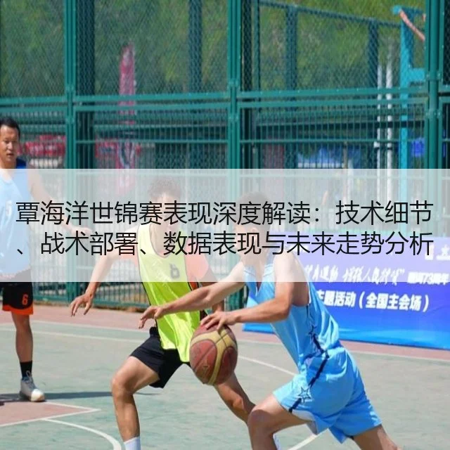 覃海洋世锦赛表现深度解读:技术细节、战术部署、数据表现与未来走势分析